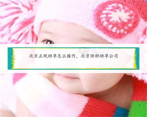北京正规助孕怎么操作，北京供卵助孕公司