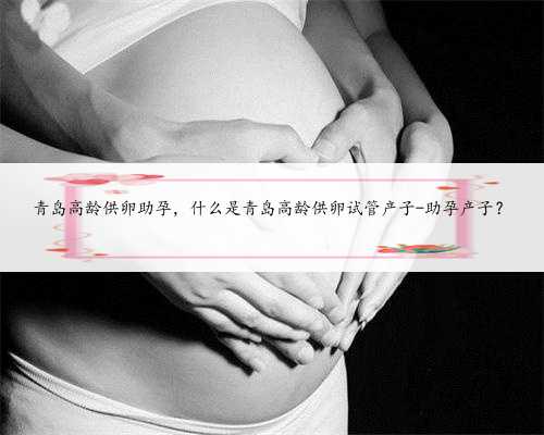 青岛高龄供卵助孕，什么是青岛高龄供卵试管产子-助孕产子？