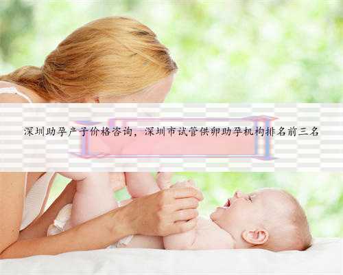 深圳助孕产子价格咨询，深圳市试管供卵助孕机构排名前三名