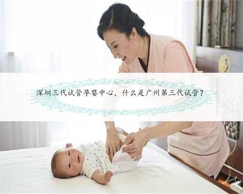深圳三代试管孕婴中心，什么是广州第三代试管？